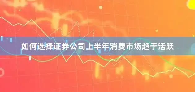 如何选择证券公司上半年消费市场趋于活跃