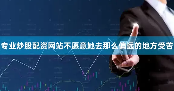 专业炒股配资网站不愿意她去那么偏远的地方受苦
