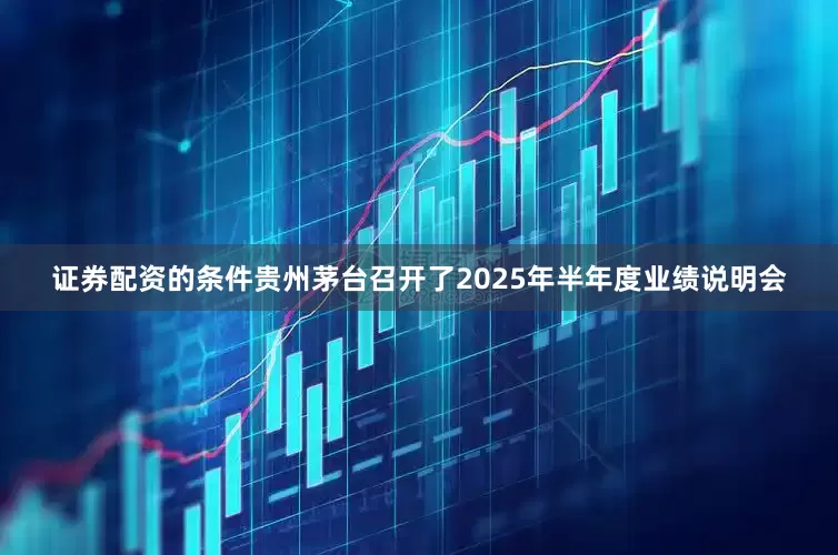 证券配资的条件贵州茅台召开了2025年半年度业绩说明会