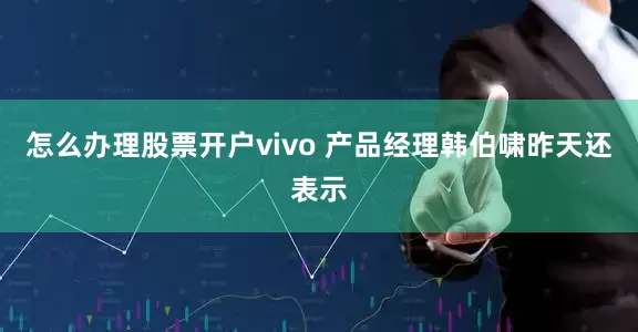 怎么办理股票开户vivo 产品经理韩伯啸昨天还表示